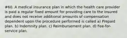 #60. A medical insurance plan in which the health care provider is paid a regular fixed amount for providing care to the insured and does not receive additional amounts of compensation dependent upon the procedure performed is called a) Prepaid plan. b) Indemnity plan. c) Reimbursement plan. d) Fee-for-service plan.