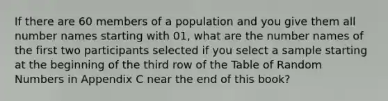 If there are 60 members of a population and you give them all number names starting with 01, what are the number names of the first two participants selected if you select a sample starting at the beginning of the third row of the Table of Random Numbers in Appendix C near the end of this book?