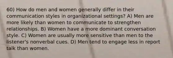 60) How do men and women generally differ in their communication styles in organizational settings? A) Men are more likely than women to communicate to strengthen relationships. B) Women have a more dominant conversation style. C) Women are usually more sensitive than men to the listener's nonverbal cues. D) Men tend to engage less in report talk than women.