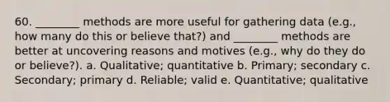 60. ________ methods are more useful for gathering data (e.g., how many do this or believe that?) and ________ methods are better at uncovering reasons and motives (e.g., why do they do or believe?). a. Qualitative; quantitative b. Primary; secondary c. Secondary; primary d. Reliable; valid e. Quantitative; qualitative