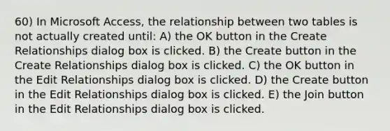 60) In Microsoft Access, the relationship between two tables is not actually created until: A) the OK button in the Create Relationships dialog box is clicked. B) the Create button in the Create Relationships dialog box is clicked. C) the OK button in the Edit Relationships dialog box is clicked. D) the Create button in the Edit Relationships dialog box is clicked. E) the Join button in the Edit Relationships dialog box is clicked.