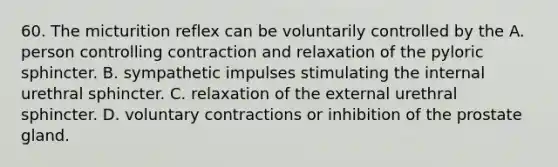 60. The micturition reflex can be voluntarily controlled by the A. person controlling contraction and relaxation of the pyloric sphincter. B. sympathetic impulses stimulating the internal urethral sphincter. C. relaxation of the external urethral sphincter. D. voluntary contractions or inhibition of the prostate gland.