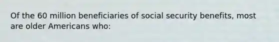 Of the 60 million beneficiaries of social security benefits, most are older Americans who: