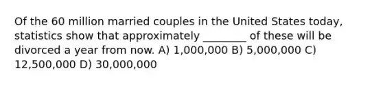 Of the 60 million married couples in the United States today, statistics show that approximately ________ of these will be divorced a year from now. A) 1,000,000 B) 5,000,000 C) 12,500,000 D) 30,000,000