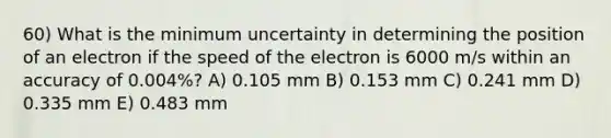 60) What is the minimum uncertainty in determining the position of an electron if the speed of the electron is 6000 m/s within an accuracy of 0.004%? A) 0.105 mm B) 0.153 mm C) 0.241 mm D) 0.335 mm E) 0.483 mm