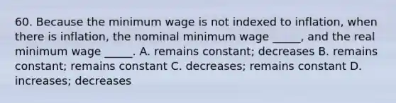 60. Because the minimum wage is not indexed to inflation, when there is inflation, the nominal minimum wage _____, and the real minimum wage _____. A. remains constant; decreases B. remains constant; remains constant C. decreases; remains constant D. increases; decreases