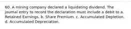 60. A mining company declared a liquidating dividend. The journal entry to record the declaration must include a debit to a. Retained Earnings. b. Share Premium. c. Accumulated Depletion. d. Accumulated Depreciation.