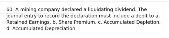 60. A mining company declared a liquidating dividend. The journal entry to record the declaration must include a debit to a. Retained Earnings. b. Share Premium. c. Accumulated Depletion. d. Accumulated Depreciation.