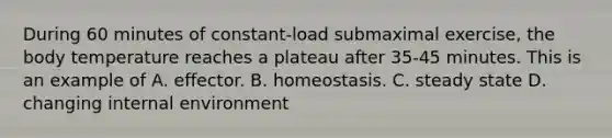 During 60 minutes of constant-load submaximal exercise, the body temperature reaches a plateau after 35-45 minutes. This is an example of A. effector. B. homeostasis. C. steady state D. changing internal environment