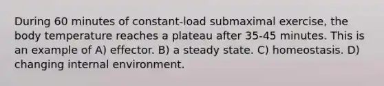 During 60 minutes of constant-load submaximal exercise, the body temperature reaches a plateau after 35-45 minutes. This is an example of A) effector. B) a steady state. C) homeostasis. D) changing internal environment.