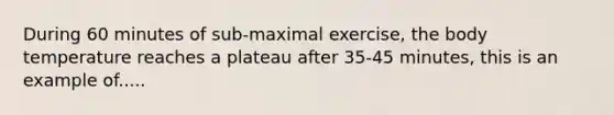 During 60 minutes of sub-maximal exercise, the body temperature reaches a plateau after 35-45 minutes, this is an example of.....