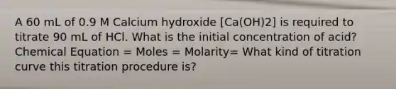 A 60 mL of 0.9 M Calcium hydroxide [Ca(OH)2] is required to titrate 90 mL of HCl. What is the initial concentration of acid? Chemical Equation = Moles = Molarity= What kind of titration curve this titration procedure is?