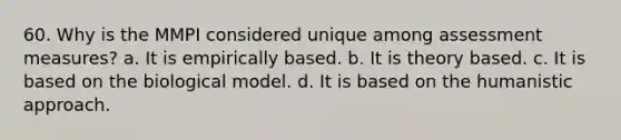 60. Why is the MMPI considered unique among assessment measures? a. It is empirically based. b. It is theory based. c. It is based on the biological model. d. It is based on the humanistic approach.