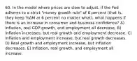 60. In the model where prices are slow to adjust, if the Fed adheres to a strict "money growth rule" of 6 percent (that is, they keep %ΔM at 6 percent no matter what), what happens if there is an increase in consumer and business confidence? A) Inflation, real GDP growth, and employment all decrease. B) Inflation increases, but real growth and employment decrease. C) Inflation and employment increase, but real growth decreases. D) Real growth and employment increase, but inflation decreases. E) Inflation, real growth, and employment all increase.