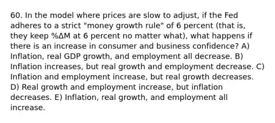 60. In the model where prices are slow to adjust, if the Fed adheres to a strict "money growth rule" of 6 percent (that is, they keep %ΔM at 6 percent no matter what), what happens if there is an increase in consumer and business confidence? A) Inflation, real GDP growth, and employment all decrease. B) Inflation increases, but real growth and employment decrease. C) Inflation and employment increase, but real growth decreases. D) Real growth and employment increase, but inflation decreases. E) Inflation, real growth, and employment all increase.