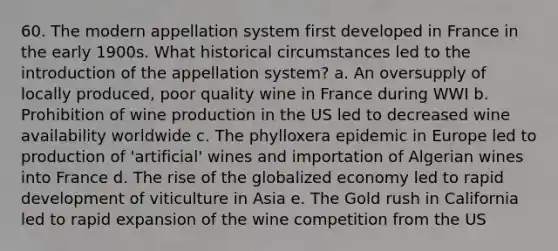 60. The modern appellation system first developed in France in the early 1900s. What historical circumstances led to the introduction of the appellation system? a. An oversupply of locally produced, poor quality wine in France during WWI b. Prohibition of wine production in the US led to decreased wine availability worldwide c. The phylloxera epidemic in Europe led to production of 'artificial' wines and importation of Algerian wines into France d. The rise of the globalized economy led to rapid development of viticulture in Asia e. The Gold rush in California led to rapid expansion of the wine competition from the US