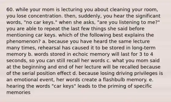 60. while your mom is lecturing you about cleaning your room, you lose concentration. then, suddenly, you hear the significant words, "no car keys." when she asks, "are you listening to me?" you are able to repeat the last few things she said before mentioning car keys. which of the following best explains the phenomenon? a. because you have heard the same lecture many times, rehearsal has caused it to be stored in long-term memory b. words stored in echoic memory will last for 3 to 4 seconds, so you can still recall her words c. what you mom said at the beginning and end of her lecture will be recalled because of the serial position effect d. because losing driving privileges is an emotional event, her words create a flashbulb memory. e. hearing the words "car keys" leads to the priming of specific memories