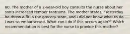 60. The mother of a 2-year-old boy consults the nurse about her son's increased temper tantrums. The mother states, "Yesterday he threw a fit in the grocery store, and I did not know what to do. I was so embarrassed. What can I do if this occurs again?" Which recommendation is best for the nurse to provide this mother?