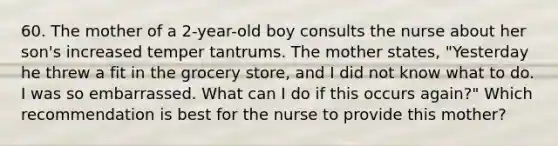 60. The mother of a 2-year-old boy consults the nurse about her son's increased temper tantrums. The mother states, "Yesterday he threw a fit in the grocery store, and I did not know what to do. I was so embarrassed. What can I do if this occurs again?" Which recommendation is best for the nurse to provide this mother?