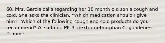 60. Mrs. Garcia calls regarding her 18 month old son's cough and cold. She asks the clinician, "Which medication should I give him?" Which of the following cough and cold products do you recommend? A. sudafed PE B. dextromethorphan C. guaifenesin D. none