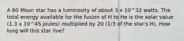 A 60 Msun star has a luminosity of about 3 x 10^32 watts. The total energy available for the fusion of H to He is the solar value (1.3 x 10^45 joules) multiplied by 20 (1/3 of the star's H). How long will this star live?