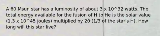 A 60 Msun star has a luminosity of about 3 x 10^32 watts. The total energy available for the fusion of H to He is the solar value (1.3 x 10^45 joules) multiplied by 20 (1/3 of the star's H). How long will this star live?