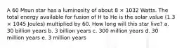 A 60 Msun star has a luminosity of about 8 × 1032 Watts. The total energy available for fusion of H to He is the solar value (1.3 × 1045 Joules) multiplied by 60. How long will this star live? a. 30 billion years b. 3 billion years c. 300 million years d. 30 million years e. 3 million years