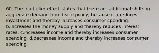 60. The multiplier effect states that there are additional shifts in aggregate demand from <a href='https://www.questionai.com/knowledge/kPTgdbKdvz-fiscal-policy' class='anchor-knowledge'>fiscal policy</a>, because it a.reduces investment and thereby increases consumer spending. b.increases the money supply and thereby reduces interest rates. c.increases income and thereby increases consumer spending. d.decreases income and thereby increases consumer spending.