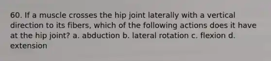 60. If a muscle crosses the hip joint laterally with a vertical direction to its fibers, which of the following actions does it have at the hip joint? a. abduction b. lateral rotation c. flexion d. extension