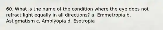 60. What is the name of the condition where the eye does not refract light equally in all directions? a. Emmetropia b. Astigmatism c. Amblyopia d. Esotropia