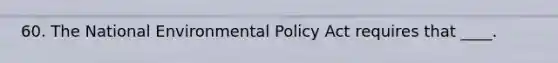 60. The National Environmental Policy Act requires that ____.