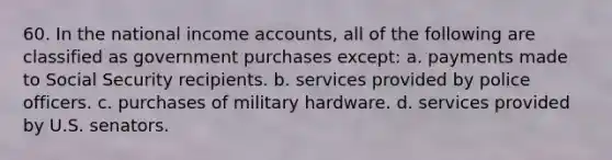 60. In the national income accounts, all of the following are classified as government purchases except: a. payments made to Social Security recipients. b. services provided by police officers. c. purchases of military hardware. d. services provided by U.S. senators.