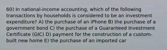 60) In national-income accounting, which of the following transactions by households is considered to be an investment expenditure? A) the purchase of an iPhone B) the purchase of a government bond C) the purchase of a Guaranteed Investment Certificate (GIC) D) payment for the construction of a custom-built new home E) the purchase of an imported car