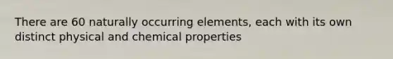 There are 60 naturally occurring elements, each with its own distinct physical and chemical properties