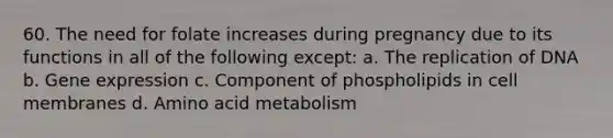 60. The need for folate increases during pregnancy due to its functions in all of the following except: a. The replication of DNA b. Gene expression c. Component of phospholipids in cell membranes d. Amino acid metabolism