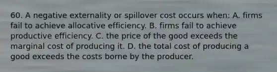 60. A negative externality or spillover cost occurs when: A. firms fail to achieve allocative efficiency. B. firms fail to achieve productive efficiency. C. the price of the good exceeds the marginal cost of producing it. D. the total cost of producing a good exceeds the costs borne by the producer.