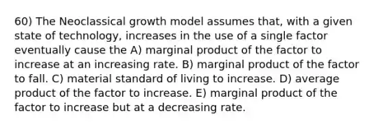 60) The Neoclassical growth model assumes that, with a given state of technology, increases in the use of a single factor eventually cause the A) marginal product of the factor to increase at an increasing rate. B) marginal product of the factor to fall. C) material standard of living to increase. D) average product of the factor to increase. E) marginal product of the factor to increase but at a decreasing rate.