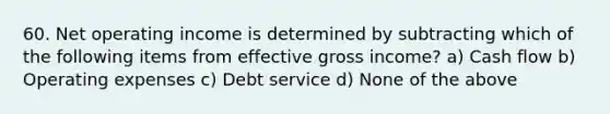 60. Net operating income is determined by subtracting which of the following items from effective gross income? a) Cash flow b) Operating expenses c) Debt service d) None of the above