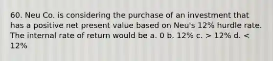 60. Neu Co. is considering the purchase of an investment that has a positive net present value based on Neu's 12% hurdle rate. The internal rate of return would be a. 0 b. 12% c. > 12% d. < 12%