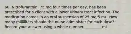 60: Nitrofurantoin, 75 mg four times per day, has been prescribed for a client with a lower urinary tract infection. The medication comes in an oral suspension of 25 mg/5 mL. How many milliliters should the nurse administer for each dose? Record your answer using a whole number. _________mL.