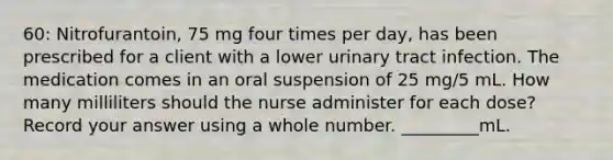 60: Nitrofurantoin, 75 mg four times per day, has been prescribed for a client with a lower urinary tract infection. The medication comes in an oral suspension of 25 mg/5 mL. How many milliliters should the nurse administer for each dose? Record your answer using a whole number. _________mL.