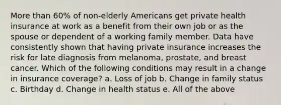 More than 60% of non-elderly Americans get private health insurance at work as a benefit from their own job or as the spouse or dependent of a working family member. Data have consistently shown that having private insurance increases the risk for late diagnosis from melanoma, prostate, and breast cancer. Which of the following conditions may result in a change in insurance coverage? a. Loss of job b. Change in family status c. Birthday d. Change in health status e. All of the above