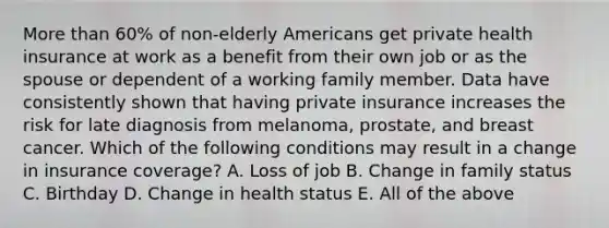 <a href='https://www.questionai.com/knowledge/keWHlEPx42-more-than' class='anchor-knowledge'>more than</a> 60% of non-elderly Americans get private health insurance at work as a benefit from their own job or as the spouse or dependent of a working family member. Data have consistently shown that having private insurance increases the risk for late diagnosis from melanoma, prostate, and breast cancer. Which of the following conditions may result in a change in insurance coverage? A. Loss of job B. Change in family status C. Birthday D. Change in health status E. All of the above