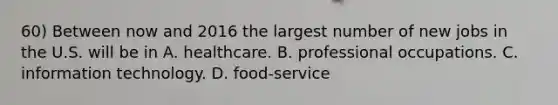 60) Between now and 2016 the largest number of new jobs in the U.S. will be in A. healthcare. B. professional occupations. C. information technology. D. food-service