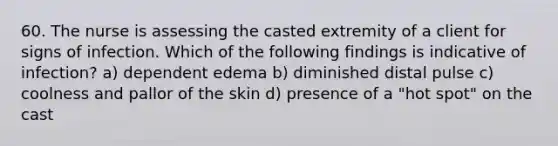 60. The nurse is assessing the casted extremity of a client for signs of infection. Which of the following findings is indicative of infection? a) dependent edema b) diminished distal pulse c) coolness and pallor of the skin d) presence of a "hot spot" on the cast