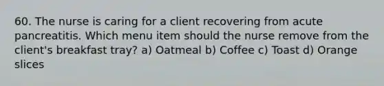 60. The nurse is caring for a client recovering from acute pancreatitis. Which menu item should the nurse remove from the client's breakfast tray? a) Oatmeal b) Coffee c) Toast d) Orange slices