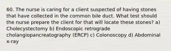 60. The nurse is caring for a client suspected of having stones that have collected in the common bile duct. What test should the nurse prepare the client for that will locate these stones? a) Cholecystectomy b) Endoscopic retrograde cholangiopancreatography (ERCP) c) Colonoscopy d) Abdominal x-ray