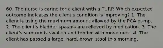 60. The nurse is caring for a client with a TURP. Which expected outcome indicates the client's condition is improving? 1. The client is using the maximum amount allowed by the PCA pump. 2. The client's bladder spasms are relieved by medication. 3. The client's scrotum is swollen and tender with movement. 4. The client has passed a large, hard, brown stool this morning.