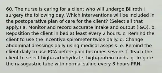 60. The nurse is caring for a client who will undergo Billroth I surgery the following day. Which interventions will be included in the postoperative plan of care for the client? (Select all that apply.) a. Monitor and record accurate intake and output (I&O). b. Reposition the client in bed at least every 2 hours. c. Remind the client to use the incentive spirometer twice daily. d. Change abdominal dressings daily using medical asepsis. e. Remind the client daily to use PCA before pain becomes severe. f. Teach the client to select high-carbohydrate, high-protein foods. g. Irrigate the nasogastric tube with normal saline every 8 hours PRN.