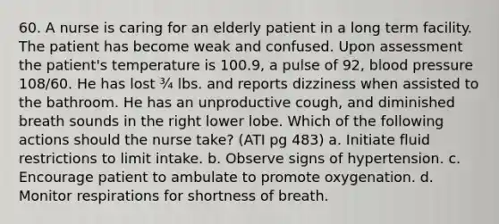 60. A nurse is caring for an elderly patient in a long term facility. The patient has become weak and confused. Upon assessment the patient's temperature is 100.9, a pulse of 92, <a href='https://www.questionai.com/knowledge/kD0HacyPBr-blood-pressure' class='anchor-knowledge'>blood pressure</a> 108/60. He has lost ¾ lbs. and reports dizziness when assisted to the bathroom. He has an unproductive cough, and diminished breath sounds in the right lower lobe. Which of the following actions should the nurse take? (ATI pg 483) a. Initiate fluid restrictions to limit intake. b. Observe signs of hypertension. c. Encourage patient to ambulate to promote oxygenation. d. Monitor respirations for shortness of breath.